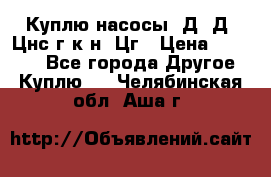 Куплю насосы 1Д, Д, Цнс(г,к,н) Цг › Цена ­ 10 000 - Все города Другое » Куплю   . Челябинская обл.,Аша г.